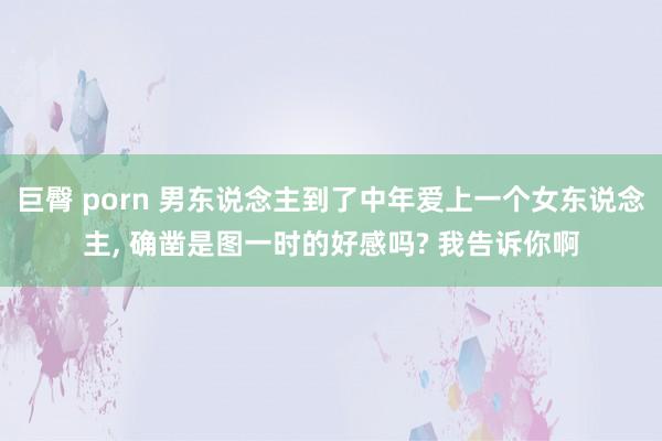 巨臀 porn 男东说念主到了中年爱上一个女东说念主， 确凿是图一时的好感吗? 我告诉你啊