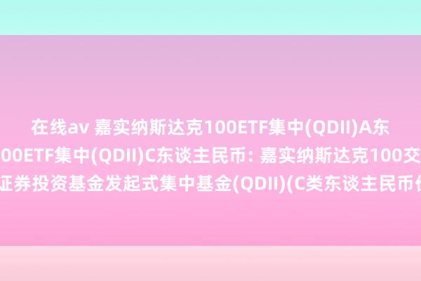 在线av 嘉实纳斯达克100ETF集中(QDII)A东谈主民币,嘉实纳斯达克100ETF集中(QDII)C东谈主民币: 嘉实纳斯达克100交往型通达式指数证券投资基金发起式集中基金(QDII)(C类东谈主民币份额)基金产物贵寓节录更新(2024年10月30日)
