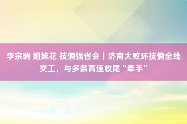 李宗瑞 姐妹花 技俩强省会|济南大败环技俩全线交工,与多条高速收尾“牵手”