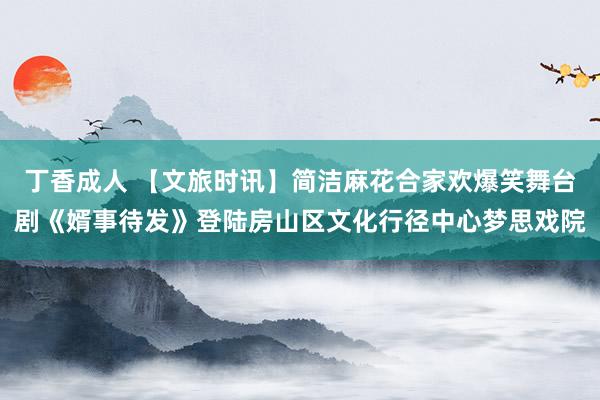丁香成人 【文旅时讯】简洁麻花合家欢爆笑舞台剧《婿事待发》登陆房山区文化行径中心梦思戏院