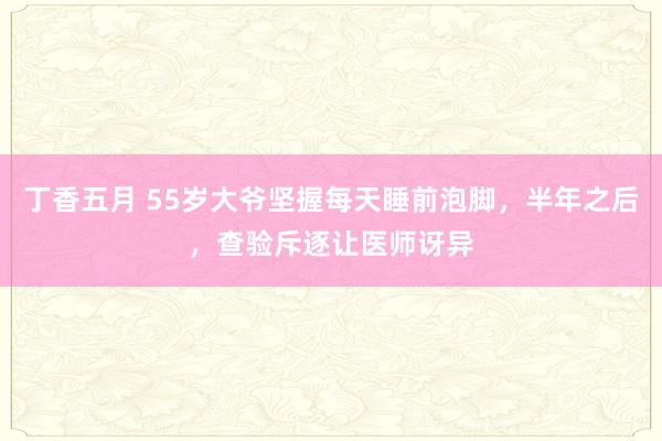 丁香五月 55岁大爷坚握每天睡前泡脚，半年之后，查验斥逐让医师讶异