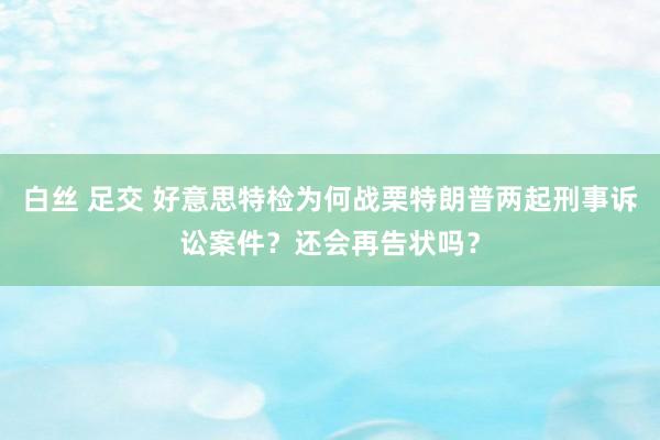 白丝 足交 好意思特检为何战栗特朗普两起刑事诉讼案件？还会再告状吗？