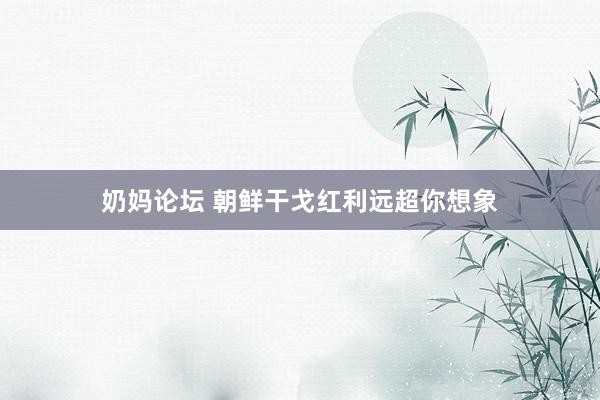 奶妈论坛 朝鲜干戈红利远超你想象