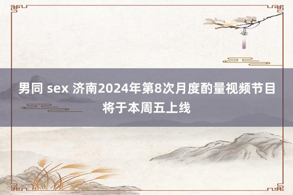 男同 sex 济南2024年第8次月度酌量视频节目将于本周五上线
