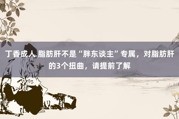 丁香成人 脂肪肝不是“胖东谈主”专属，对脂肪肝的3个扭曲，请提前了解