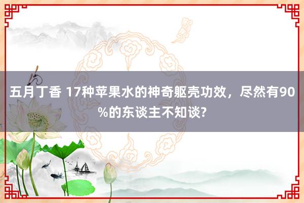 五月丁香 17种苹果水的神奇躯壳功效，尽然有90%的东谈主不知谈?