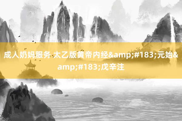 成人奶妈服务 太乙版黄帝内经&#183;元始&#183;戊辛注