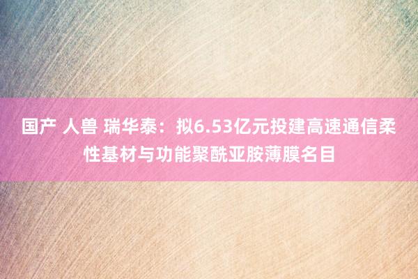 国产 人兽 瑞华泰：拟6.53亿元投建高速通信柔性基材与功能聚酰亚胺薄膜名目