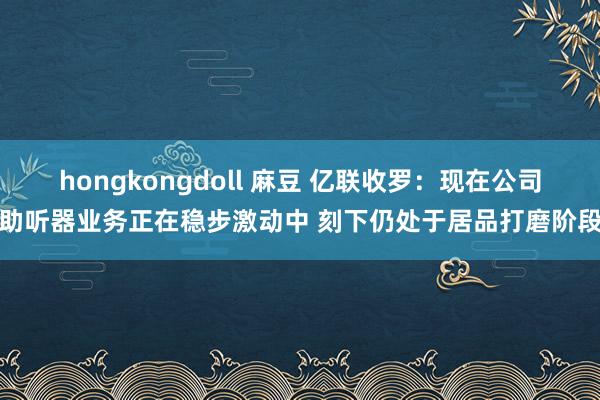 hongkongdoll 麻豆 亿联收罗：现在公司助听器业务正在稳步激动中 刻下仍处于居品打磨阶段