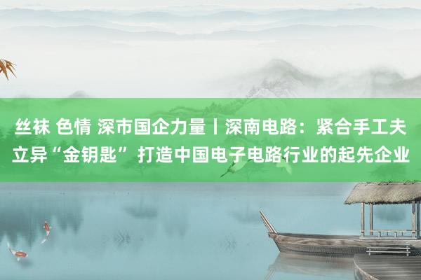 丝袜 色情 深市国企力量丨深南电路：紧合手工夫立异“金钥匙” 打造中国电子电路行业的起先企业