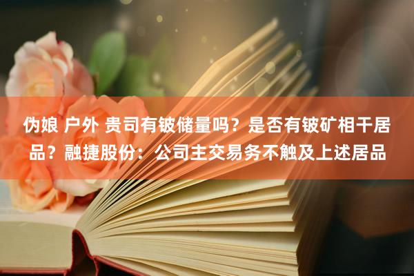 伪娘 户外 贵司有铍储量吗？是否有铍矿相干居品？融捷股份：公司主交易务不触及上述居品