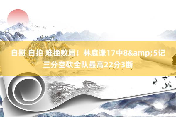 自慰 自拍 难挽败局！林庭谦17中8&5记三分空砍全队最高22分3断