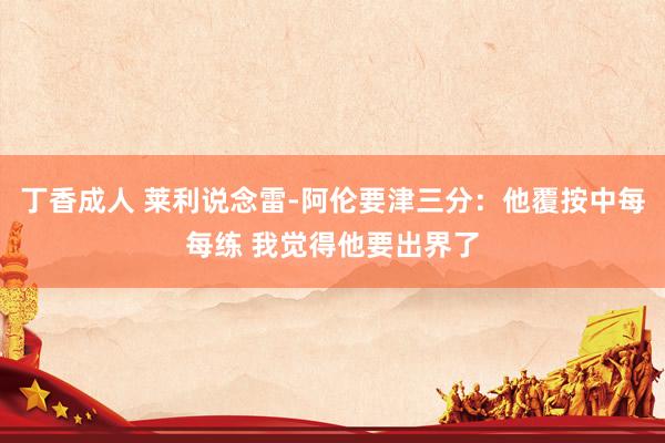 丁香成人 莱利说念雷-阿伦要津三分：他覆按中每每练 我觉得他要出界了