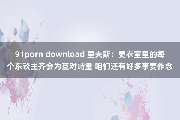 91porn download 里夫斯：更衣室里的每个东谈主齐会为互对峙重 咱们还有好多事要作念