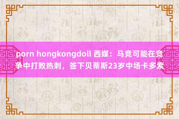 porn hongkongdoll 西媒：马竞可能在竞争中打败热刺，签下贝蒂斯23岁中场卡多索