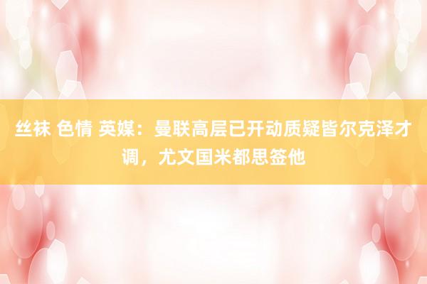 丝袜 色情 英媒：曼联高层已开动质疑皆尔克泽才调，尤文国米都思签他