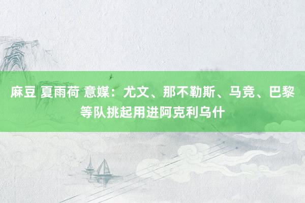 麻豆 夏雨荷 意媒：尤文、那不勒斯、马竞、巴黎等队挑起用进阿克利乌什