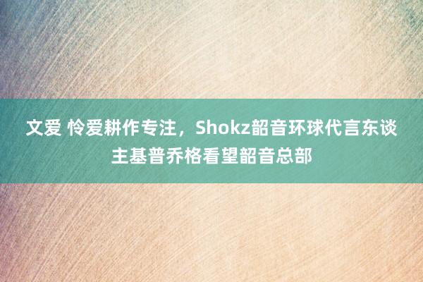 文爱 怜爱耕作专注，Shokz韶音环球代言东谈主基普乔格看望韶音总部