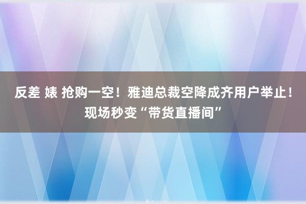 反差 婊 抢购一空！雅迪总裁空降成齐用户举止！现场秒变“带货直播间”