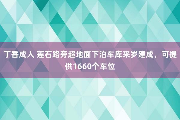 丁香成人 莲石路旁超地面下泊车库来岁建成，可提供1660个车位