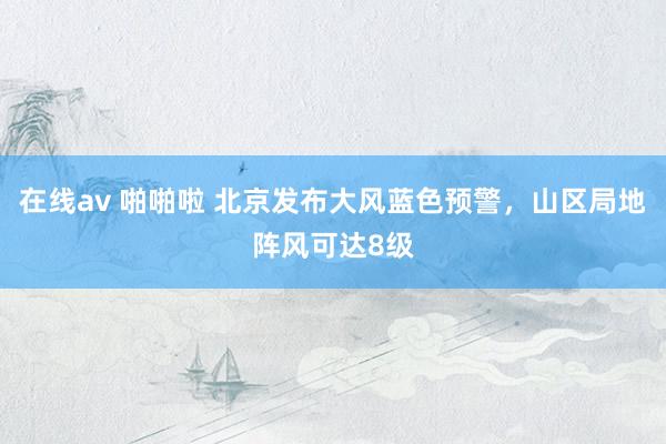 在线av 啪啪啦 北京发布大风蓝色预警，山区局地阵风可达8级