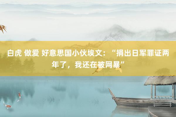 白虎 做爱 好意思国小伙埃文：“捐出日军罪证两年了，我还在被网暴”