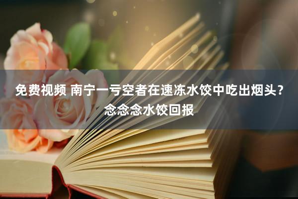 免费视频 南宁一亏空者在速冻水饺中吃出烟头？念念念水饺回报
