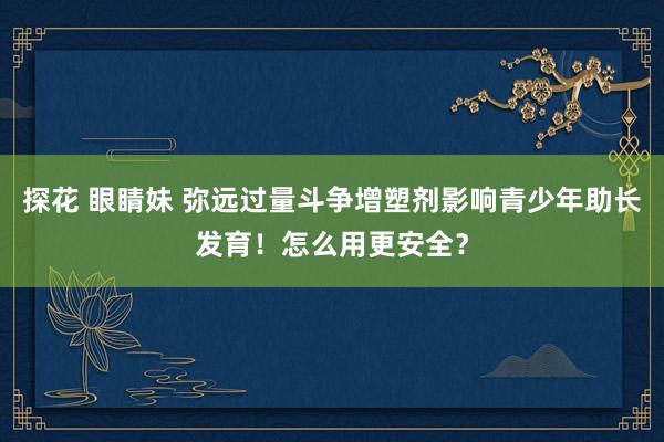 探花 眼睛妹 弥远过量斗争增塑剂影响青少年助长发育！怎么用更安全？