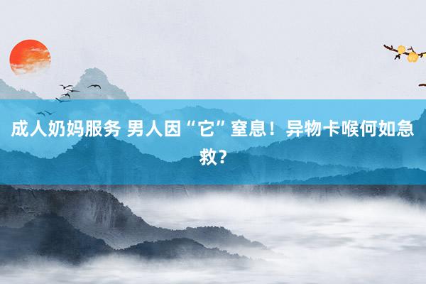 成人奶妈服务 男人因“它”窒息！异物卡喉何如急救？