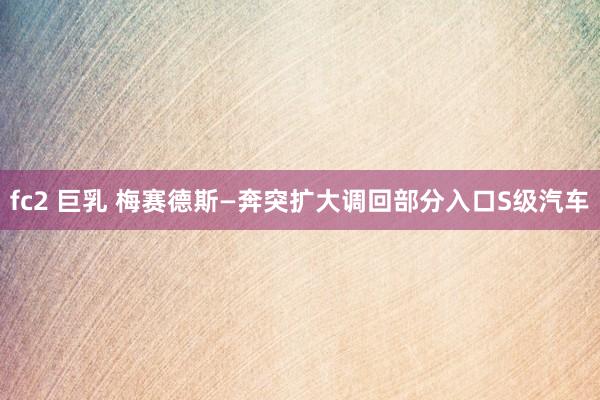 fc2 巨乳 梅赛德斯—奔突扩大调回部分入口S级汽车