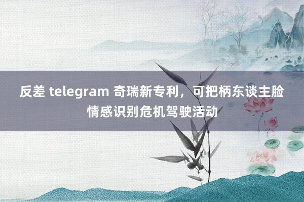 反差 telegram 奇瑞新专利，可把柄东谈主脸情感识别危机驾驶活动