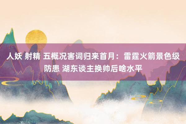 人妖 射精 五概况害词归来首月：雷霆火箭景色级防患 湖东谈主换帅后啥水平