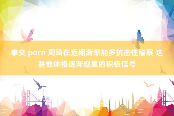 拳交 porn 周琦在近期渐渐加多抗击性稽察 这是他体格逐渐规复的积极信号