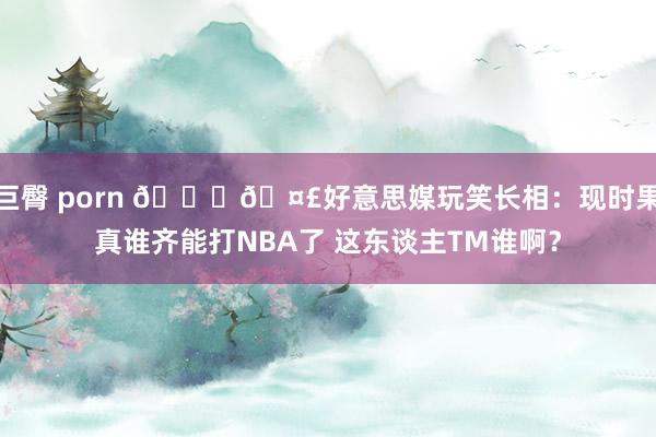 巨臀 porn 😆🤣好意思媒玩笑长相：现时果真谁齐能打NBA了 这东谈主TM谁啊？
