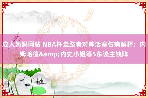 成人奶妈网站 NBA杯走路者对阵活塞伤病解释：内姆哈德&内史小姐等5东谈主缺阵