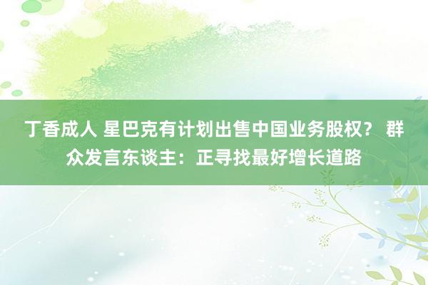 丁香成人 星巴克有计划出售中国业务股权？ 群众发言东谈主：正寻找最好增长道路