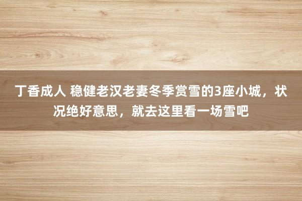 丁香成人 稳健老汉老妻冬季赏雪的3座小城，状况绝好意思，就去这里看一场雪吧