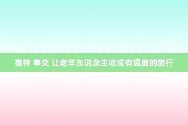 推特 拳交 让老年东说念主收成有温度的旅行