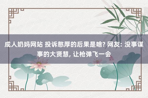 成人奶妈网站 投诉憨厚的后果是啥? 网友: 没事谋事的大贤慧， 让枪弹飞一会
