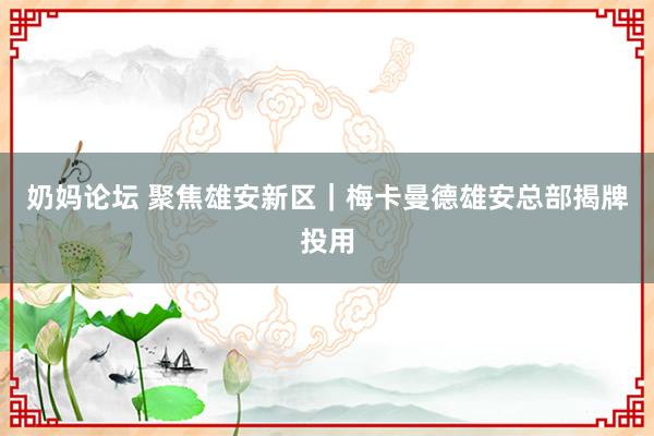 奶妈论坛 聚焦雄安新区｜梅卡曼德雄安总部揭牌投用