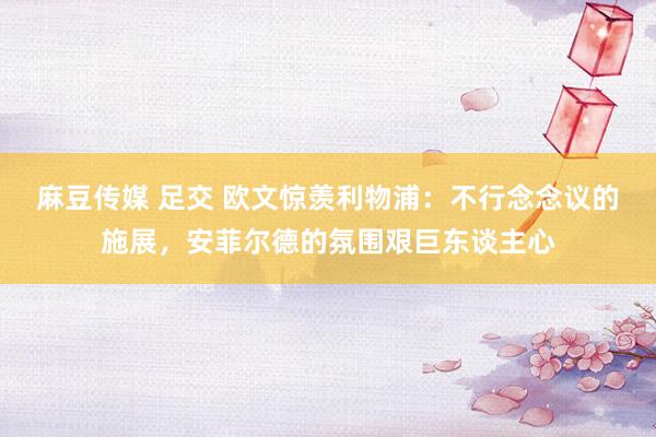 麻豆传媒 足交 欧文惊羡利物浦：不行念念议的施展，安菲尔德的氛围艰巨东谈主心