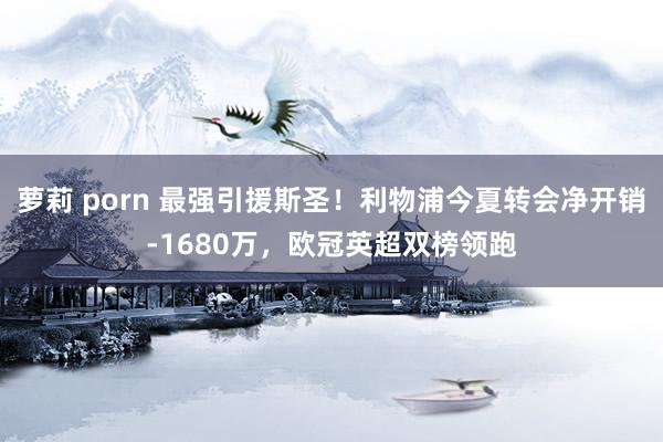 萝莉 porn 最强引援斯圣！利物浦今夏转会净开销-1680万，欧冠英超双榜领跑