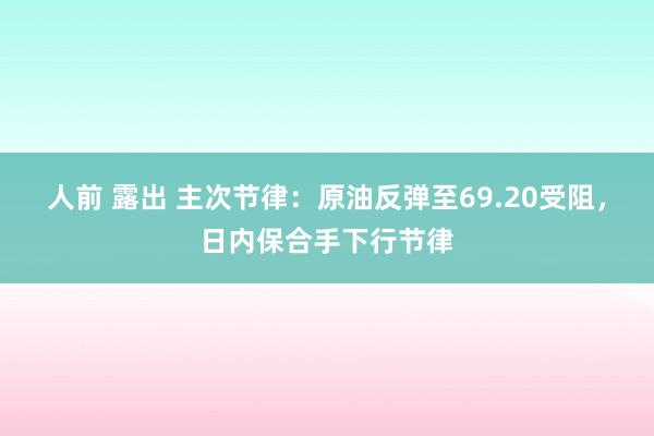 人前 露出 主次节律：原油反弹至69.20受阻，日内保合手下行节律