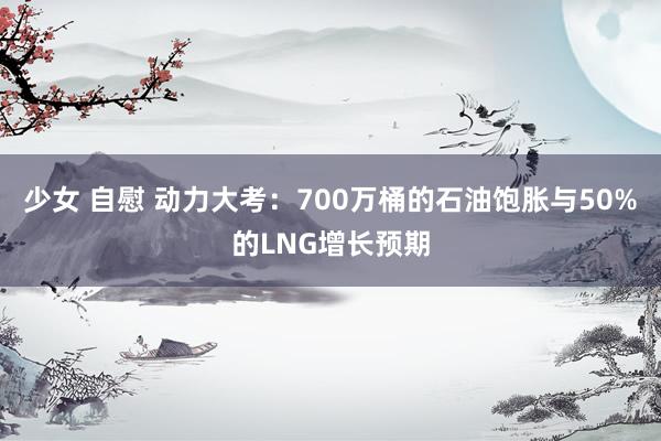 少女 自慰 动力大考：700万桶的石油饱胀与50%的LNG增长预期