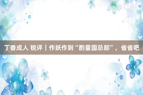 丁香成人 锐评｜作妖作到“酌量国总部”，省省吧