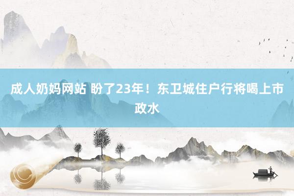 成人奶妈网站 盼了23年！东卫城住户行将喝上市政水