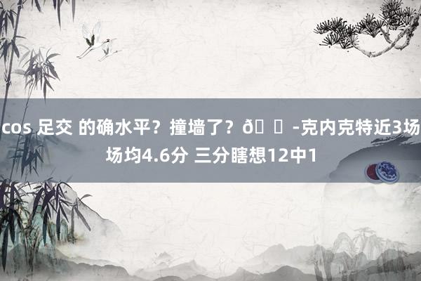 cos 足交 的确水平？撞墙了？😭克内克特近3场场均4.6分 三分瞎想12中1