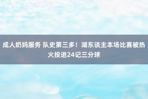 成人奶妈服务 队史第三多！湖东谈主本场比赛被热火投进24记三分球