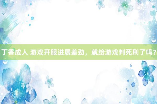 丁香成人 游戏开服进展差劲，就给游戏判死刑了吗？