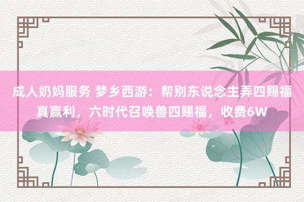 成人奶妈服务 梦乡西游：帮别东说念主弄四赐福真赢利，六时代召唤兽四赐福，收费6W
